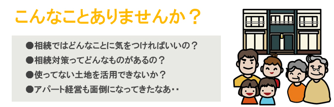 [こんなことありませんか？]●相続ではどんなことに気をつければいいの？●相続対策ってどんなものがあるの？●使ってない土地を活用できないか？●アパート経営も面倒になってきたなあ・・